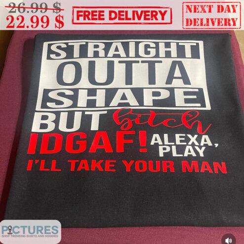Straight Outta Shape But Bitch IDGAF Alexa Play I'll Take Your Man Shirt