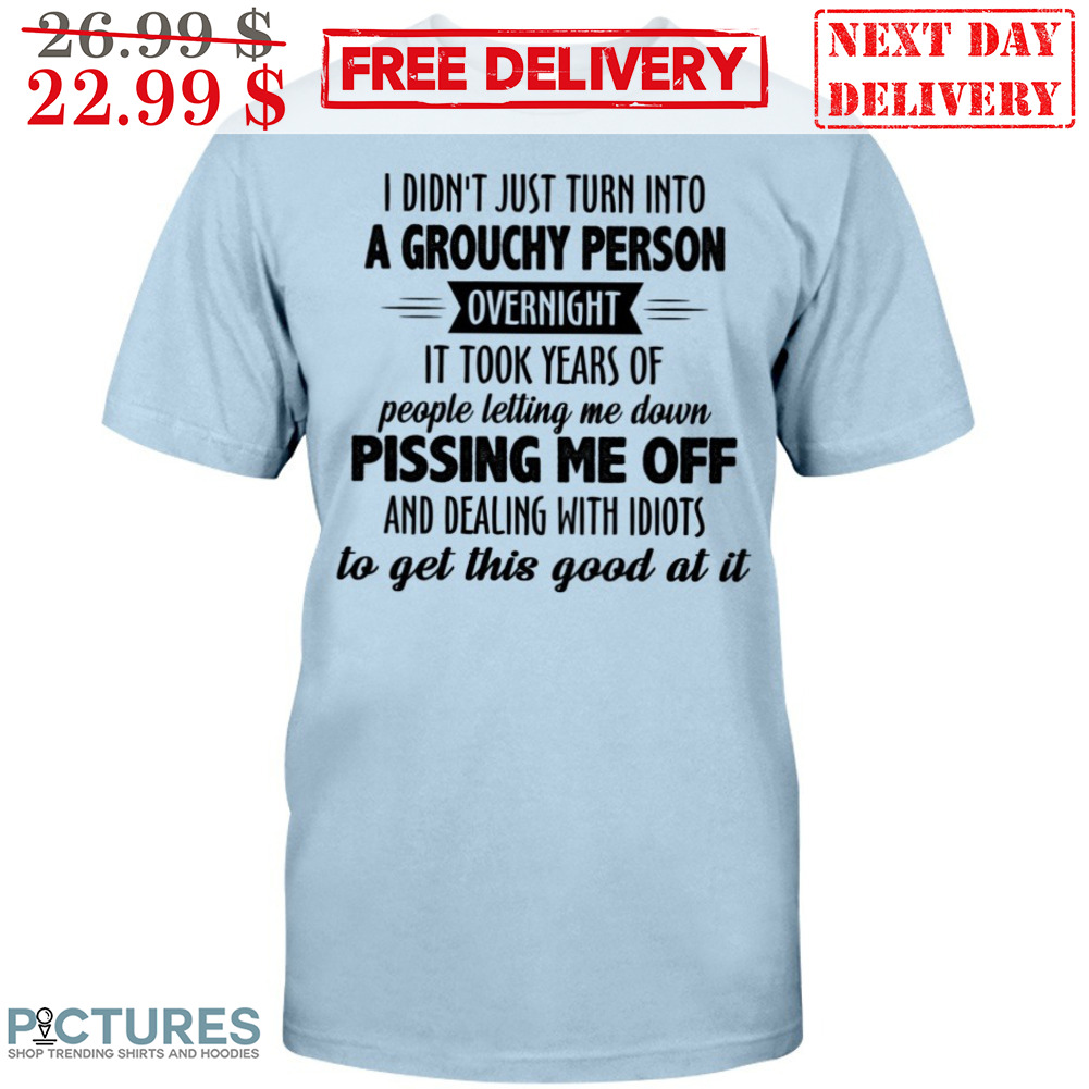 I Didn't Just Turn Into A Grouchy Person Overnight It Took Years Of People Letting Me Down Pissing Me Off And Dealing With Idiots To Get This Good At It Shirt