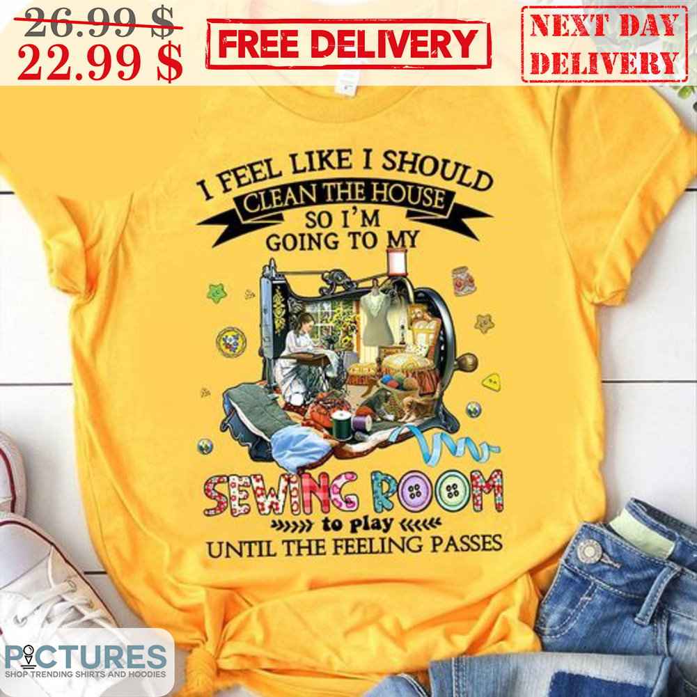 I Feel Like I Should Clean The House So I'm Going To My Sewing Room To Play Until The Feeling Passes Shirt