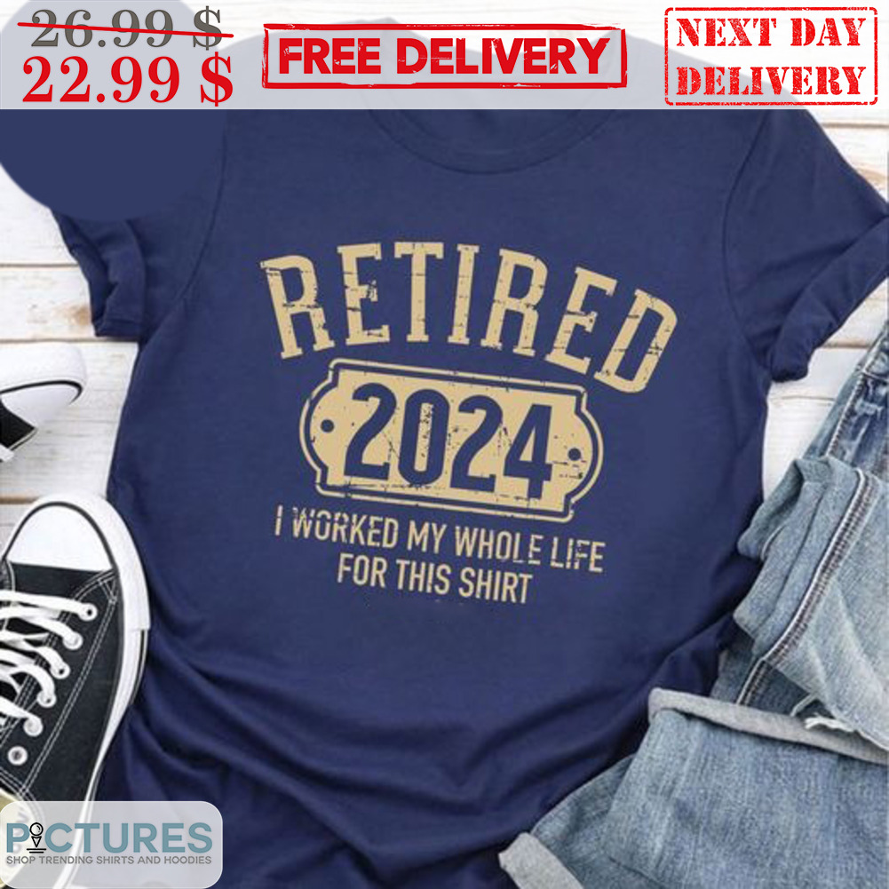 Retired 2024 I Worked My Whole Life For This Shirt