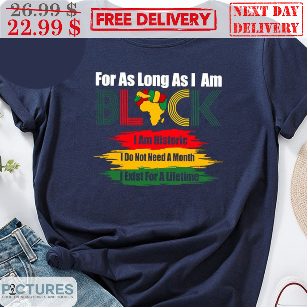 For As Long As I Am Black I Am Historic I Do Not Need A Month I Exist For A Lifetime Shirt