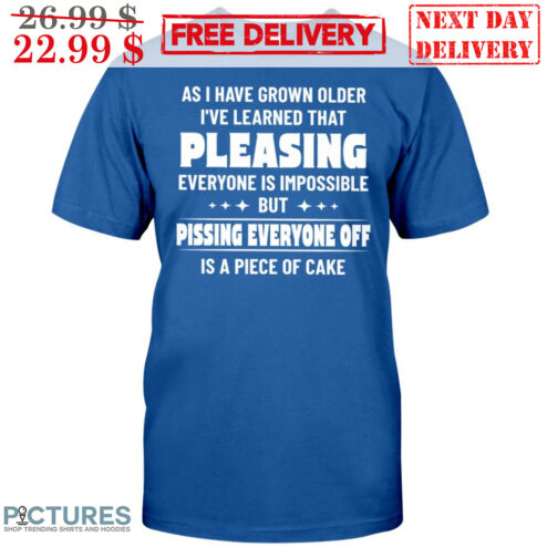As I Have Grown Older I've Learned That Pleasing Everyone Is Impossible But Pissing Everyone Off Is A Piece Of Cake Shirt