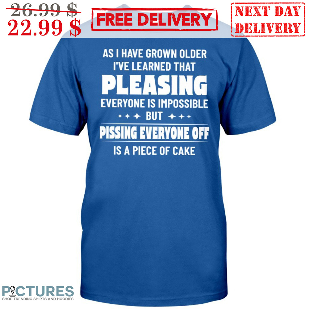 As I Have Grown Older I've Learned That Pleasing Everyone Is Impossible But Pissing Everyone Off Is A Piece Of Cake Shirt
