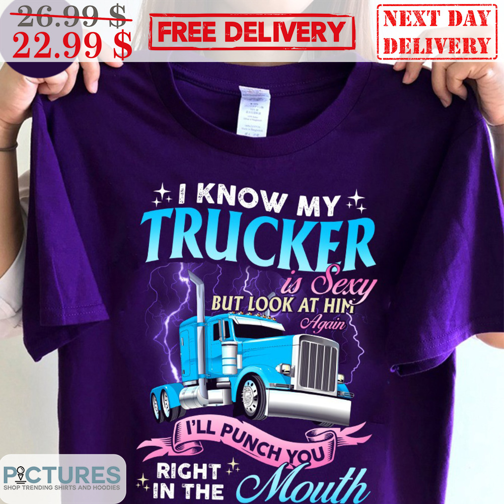 I Know My Trucker Is Sexy But Look At Him Again I'll Punch You Right In The Mouth Shirt
