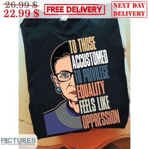 RBG Ruth Bader Ginsburg To Those Accustomed To Privilege Equality Feels Like Oppression Shirt