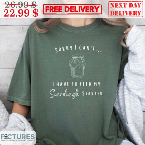 Sorry I Can't I Have To Feed My Sourdough Starter Shirt