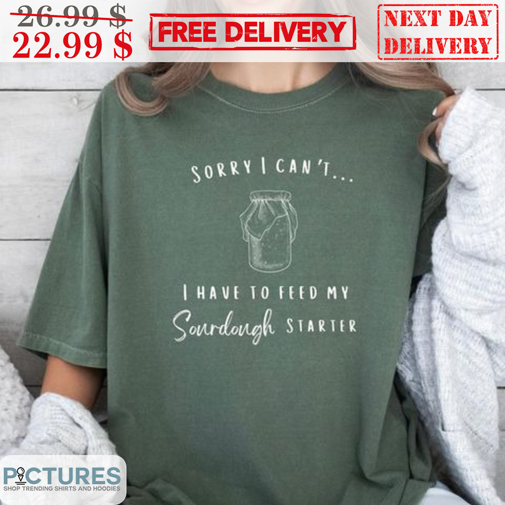 Sorry I Can't I Have To Feed My Sourdough Starter Shirt