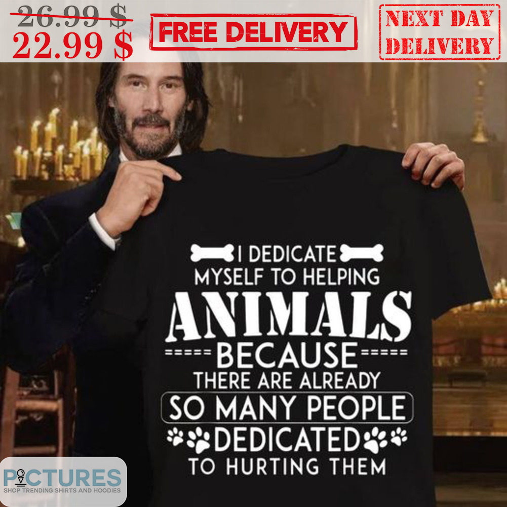 I Dedicate Myself To Helping Animals Because There Are Already So Many People Dedicated To Hurting Them Shirt