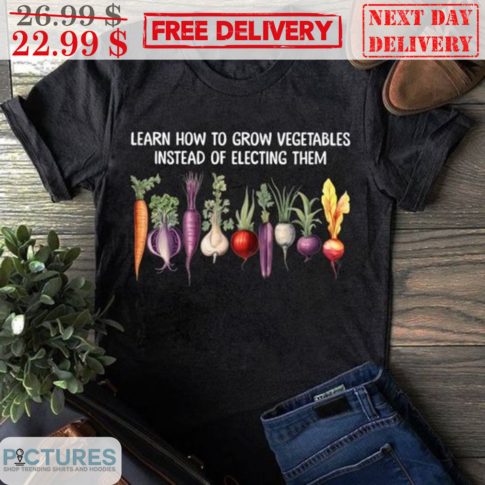 Learn How To Grow Vegetables Instead Of Electing Them Shirt