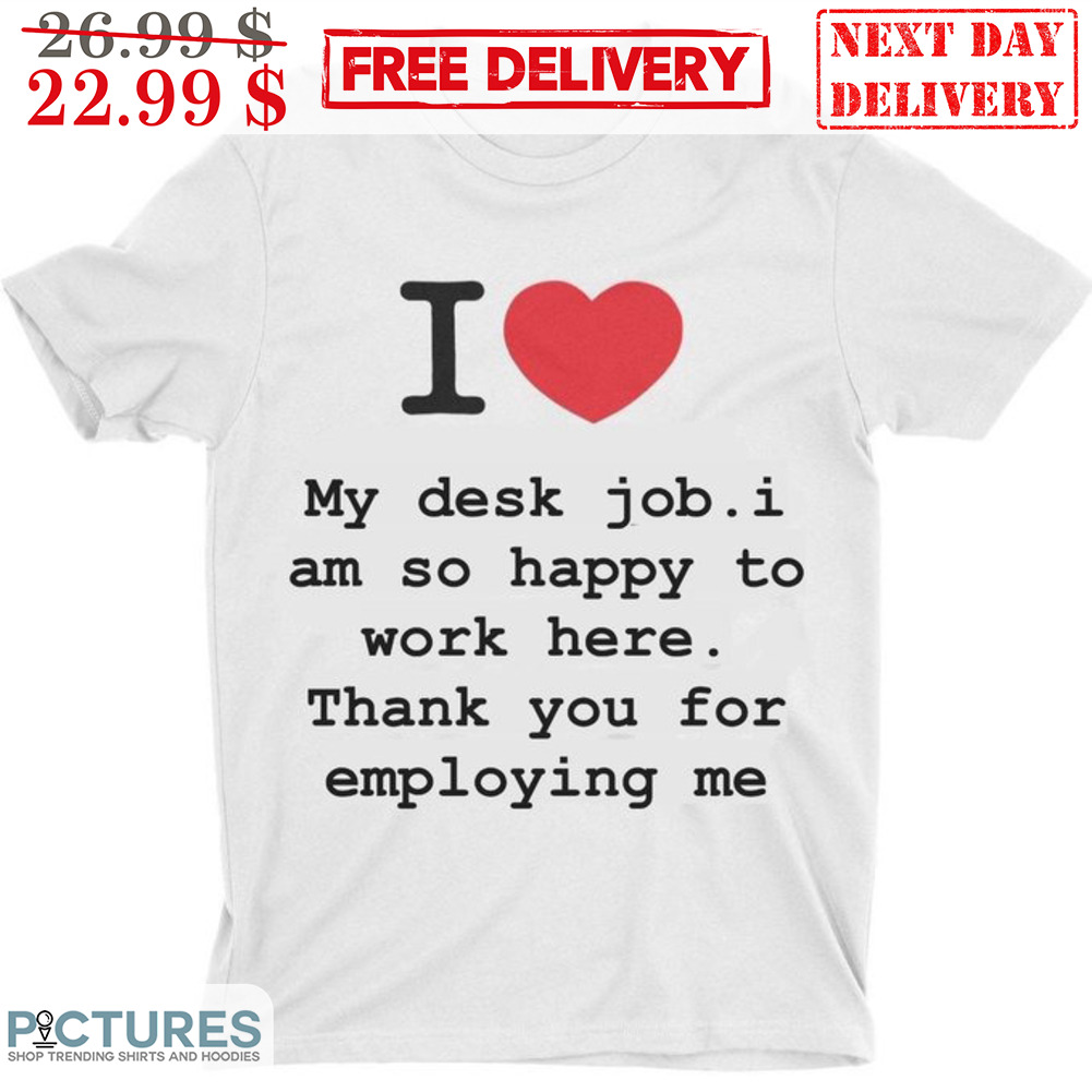 I Love My Desk Job I Am So Happy To Work Here Thank You For Employing Me Shirt I Love My Desk Job I Am So Happy To Work Here Thank You For Employing Me Shirt