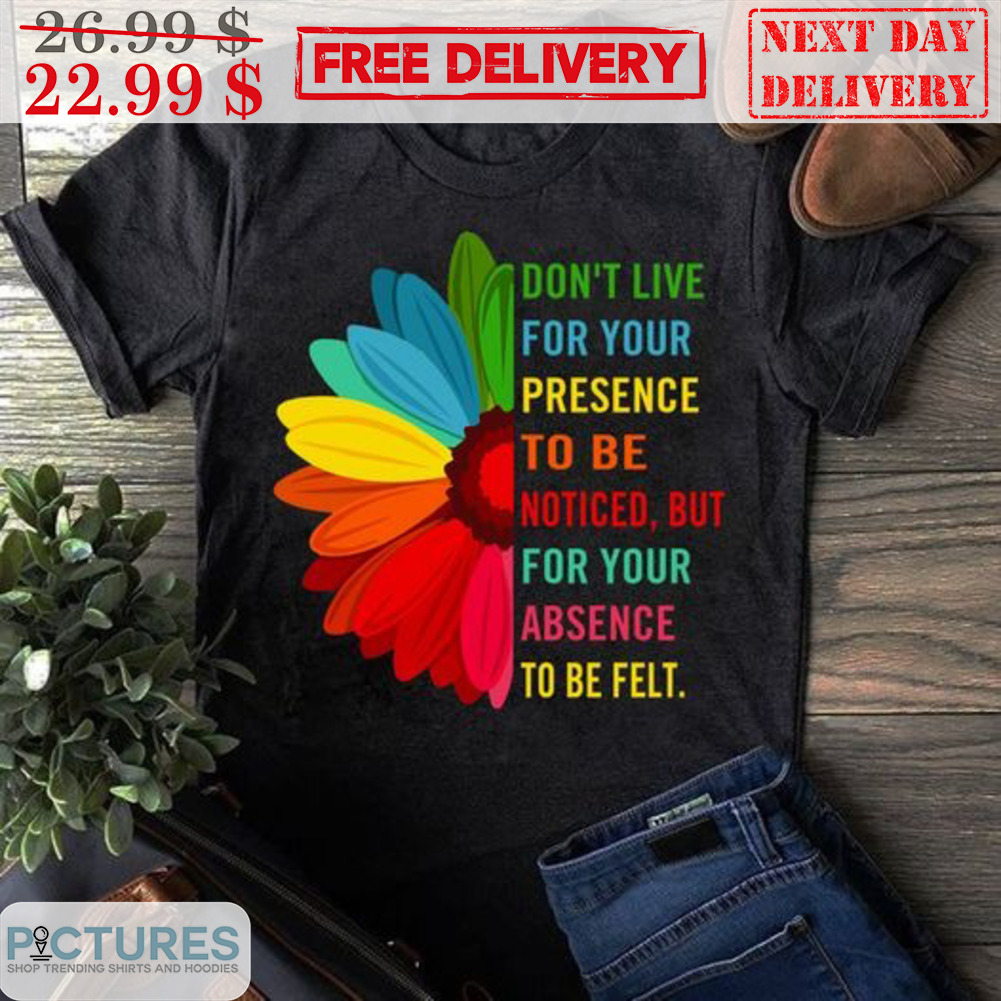Sunflower Don't Live For Your Presence To Be Noticed But For Your Absence To Be Felt Shirt