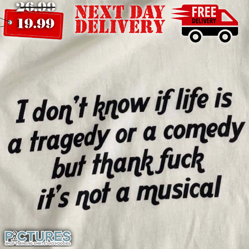 I Don't Know If Life Is A Tragedy Or A Comedy But Thank Fuck It's Not A Musical Shirt