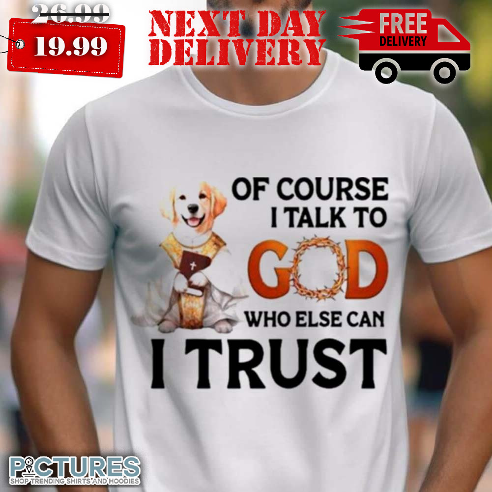 Dog Of Course I Talk To God Who Else Can I Trust Shirt