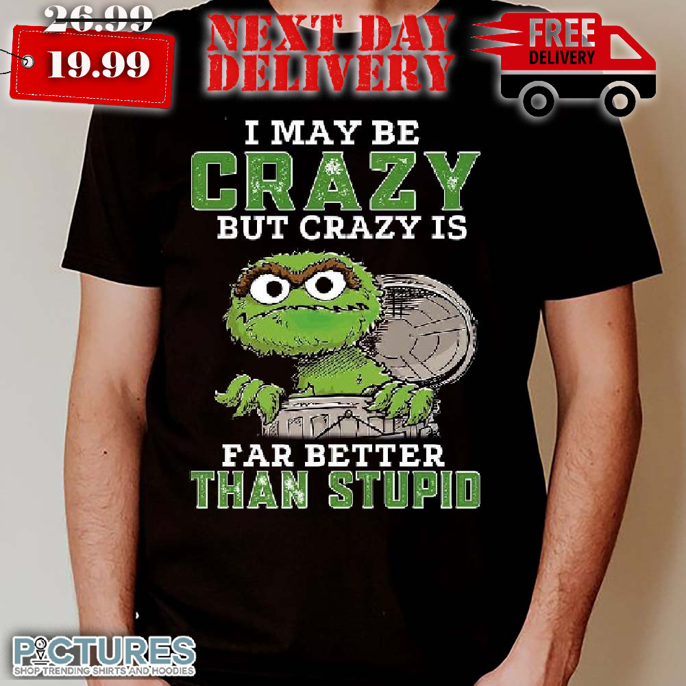 Oscar The Grouch I May Be Crazy But Crazy Is Far Better Than Stupid Shirt