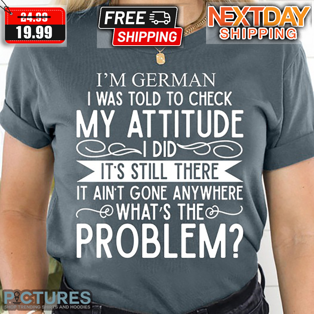 I'm German I Was Told To Check My Attitude I Did It's Still There It Ain't Gone Anywhere What's The Problem Shirt