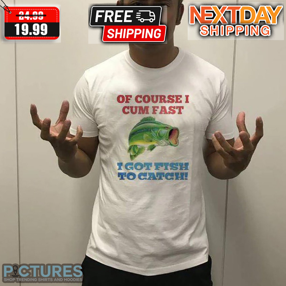 Of Course I Cum Fast I Got Fish To Catch Shirt