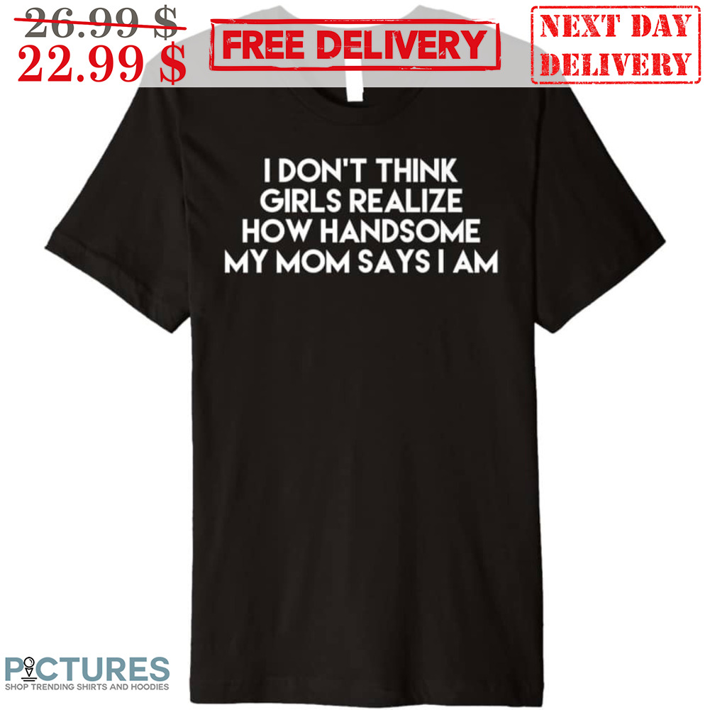 I Don't Think Girls Realize How Handsome My Mom Says I Am Shirt