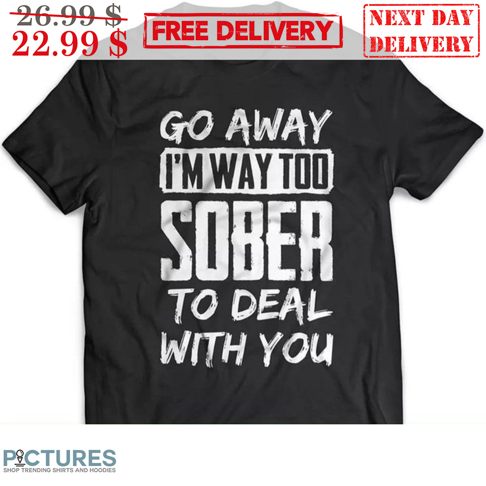 Go Away I'm Way Too Sober To Deal With You Shirt