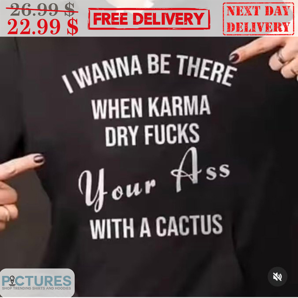 I Wanna Be There When Karma Dry Fucks Your Ass With A Cactus Shirt