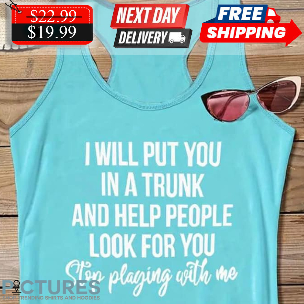I Will Put You In A Trunk And Help People Look For You Stop Playing With Me Shirt