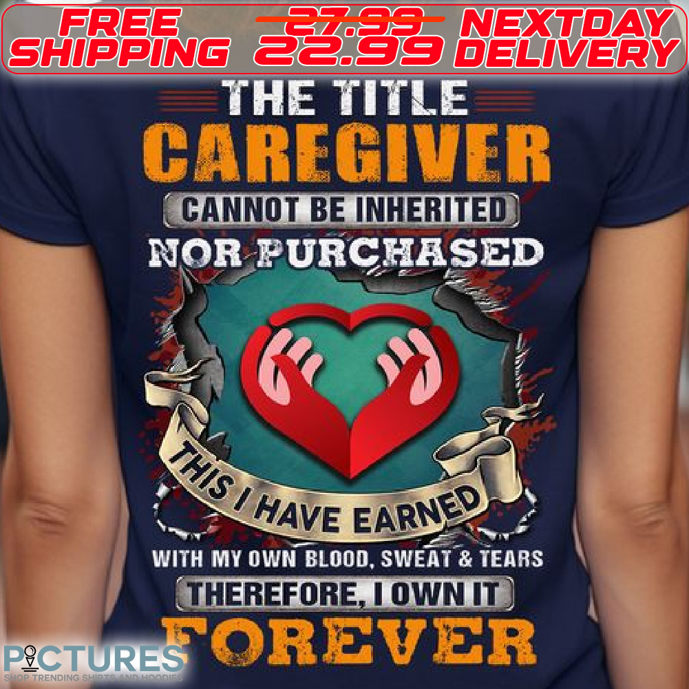 Heart Hand The Title Caregiver Cannot Be Inherited Nor Purchased This I Have Earned With My Own Blood Sweat And Tears Therefore I Own It Forever Shirt