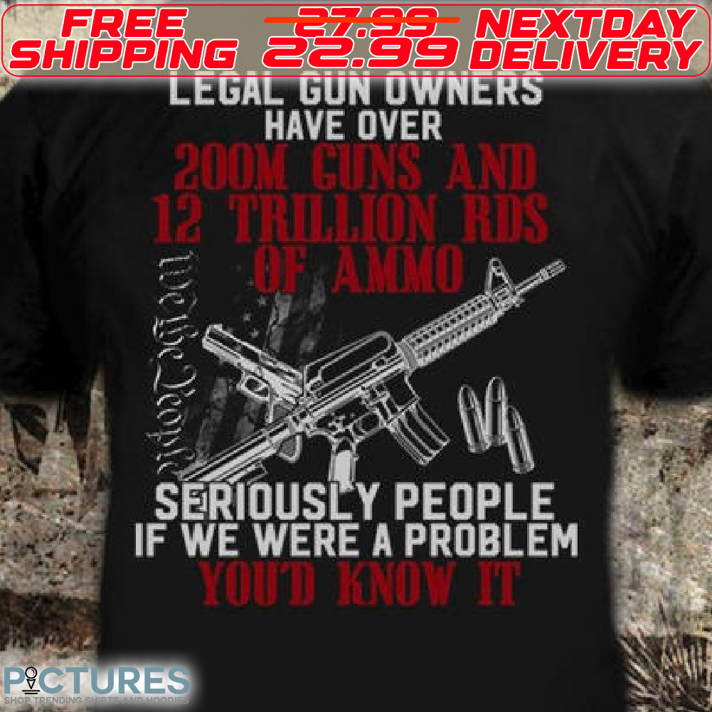 Legal Gun Owners Have Over 200M Guns And 12 Trillion Rds Of Ammo Seriously People Is We Were A Problem You'd Know It Shirt