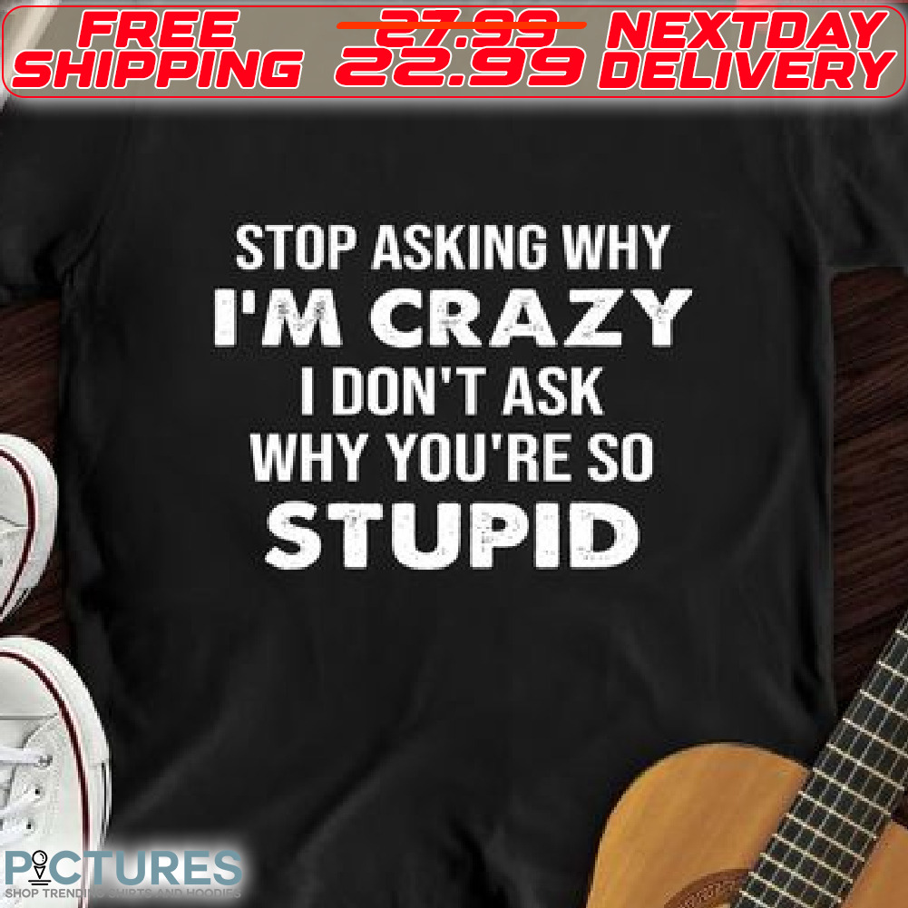 Stop AskingWhy I Am Crazy I Do Not Ask Why You Are So Stupid Shirt