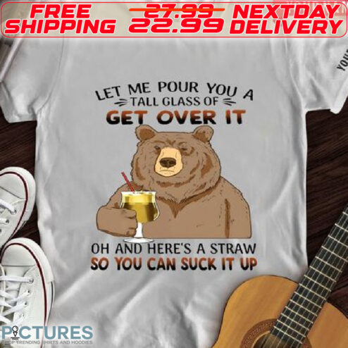 Bear Let Me Pour You A Tall Glass Of Get Over It Oh And Here Is A Straw So You Can Suck It Up Shirt