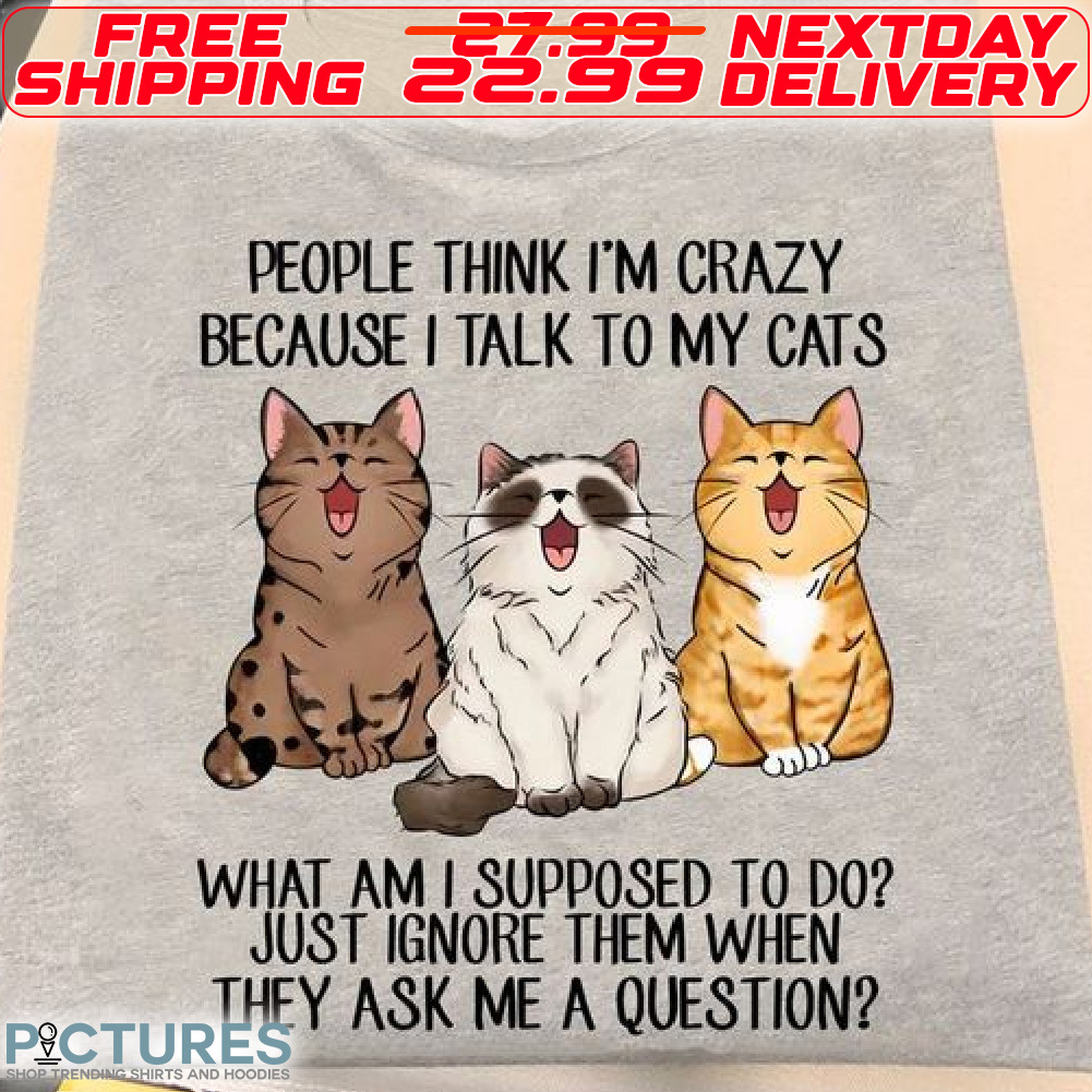 Cats People Thing I Am Crazy Because I Talk To My Cats What Am I Supposed To Do Just Ignore Them When They Ask Me A Question Shirt
