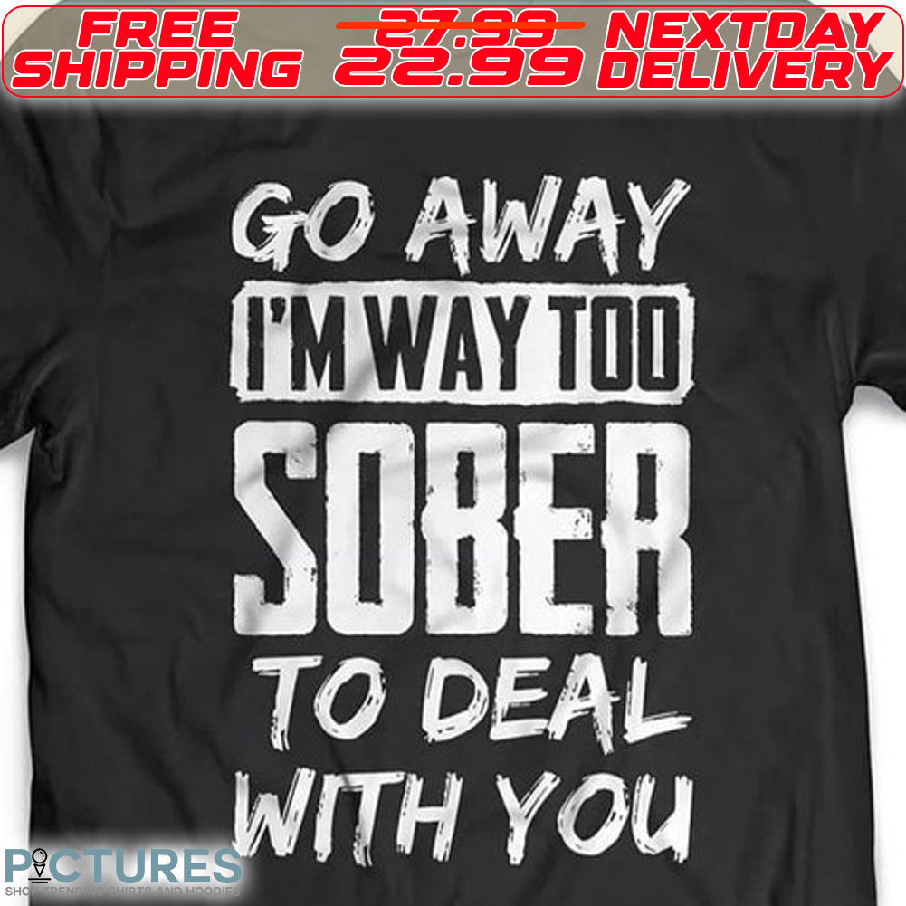 Go Away I Am Way Too Sober To Deal With You Shirt