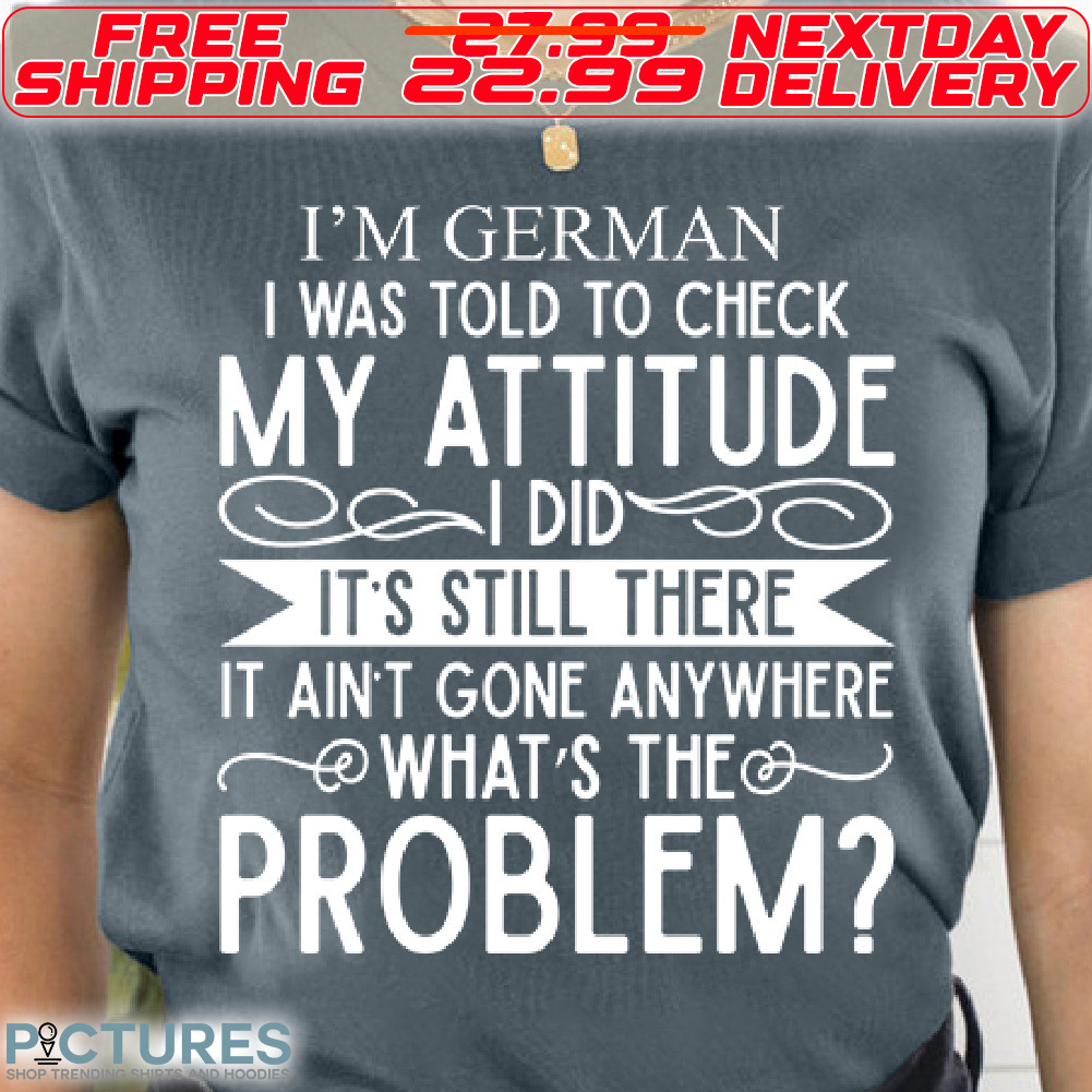 I'm German I Was Told To Check My Attitude It's Still There It Ain't Gone Anywhere What's The Problem Shirt
