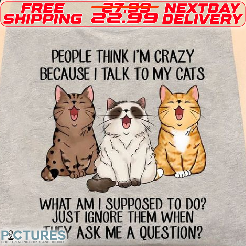 Cats People Think I Am Crazy Becaus e I Talk To My Cats What Am I Supposed To Do Just Ignore Them When They Ask Me A Question Shirt
