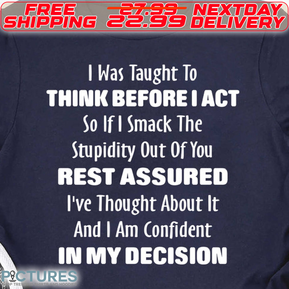 I Was Taught To Think Before I Act So If I Smack The Stupidity Out Of You Rest Assured I've Thought About It And I Am Confident In My Decision Shirt