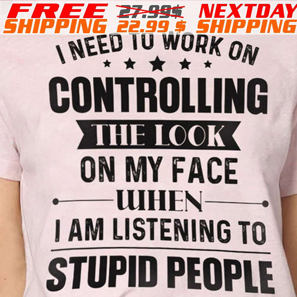 I Need To Work On Controlling The Look On My Face When I Am Listening To Stupid People Shirt