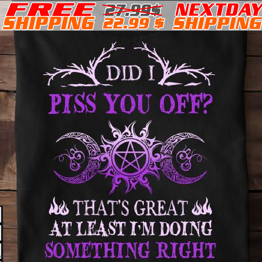 Did I Piss You Off That Is Great At Least I Am Doing Something Right Shirt