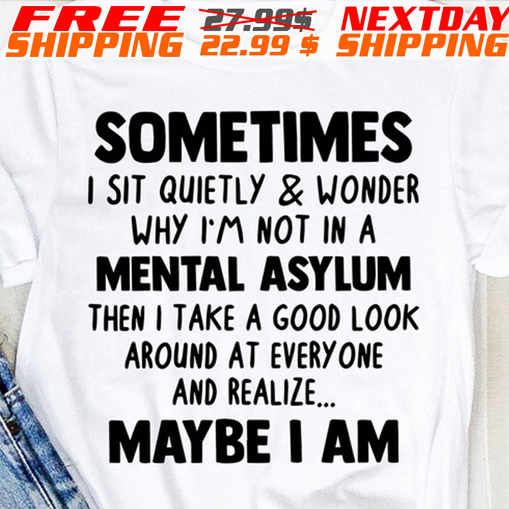 Sometimes I Sit Quietly And Wonder Why I'm Not In A Mental Asylum Then I Take A Good Look Around At Every One And Realize Maybe I Am Shirt