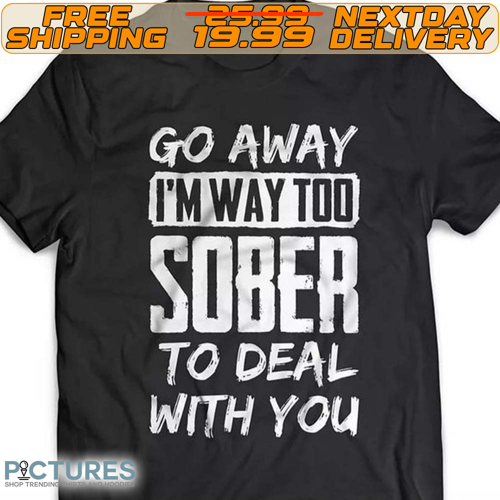 Go Away I'm Way Too Sober To Deal With You Shirt