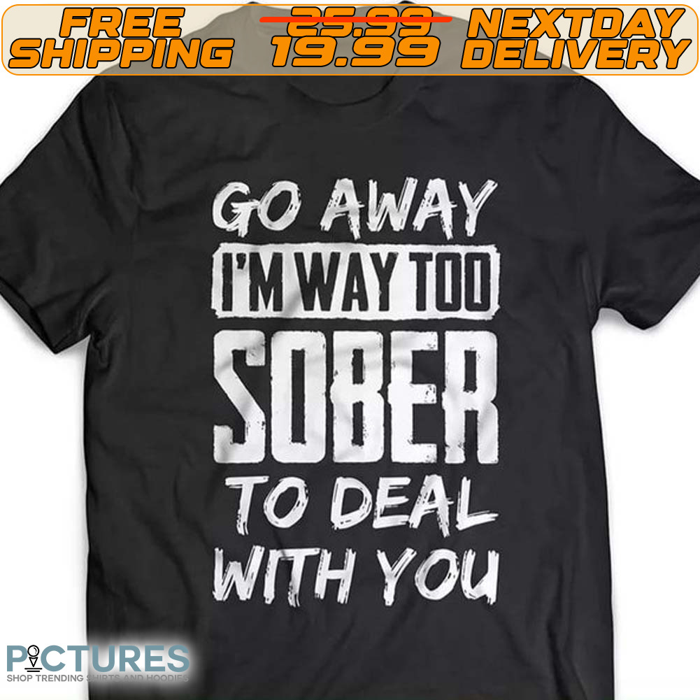 Go Away I'm Way Too Sober To Deal With You Shirt