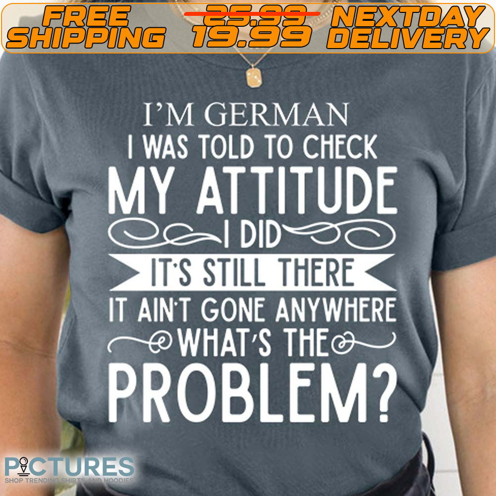I'm German I Was Told To Check My Attitude Did It's Still There It Ain't Gone Anywhere What's The Problem Shirt