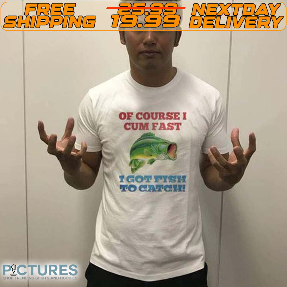 Of Course I Cum Fast I Got Fish To Catch Shirt