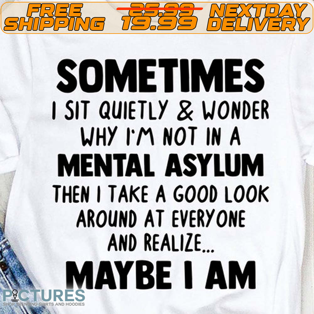Sometimes I Sit Quietly And Wonder Why I'm Not In A Mental Asylum Then I Take A Good Look Around At Every One And Realize Maybe I Am Shirt