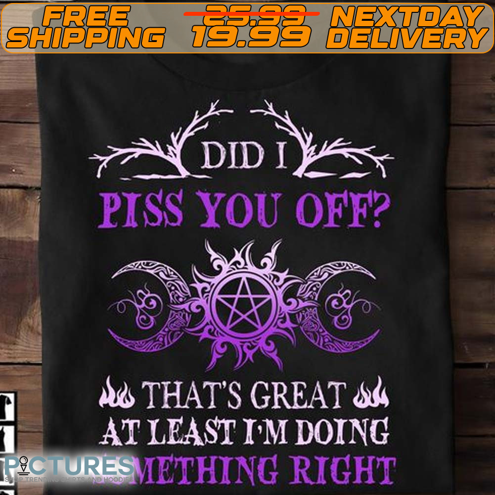 Did I Piss You Off That's Great At Least I'm Doing Something Right Shirt