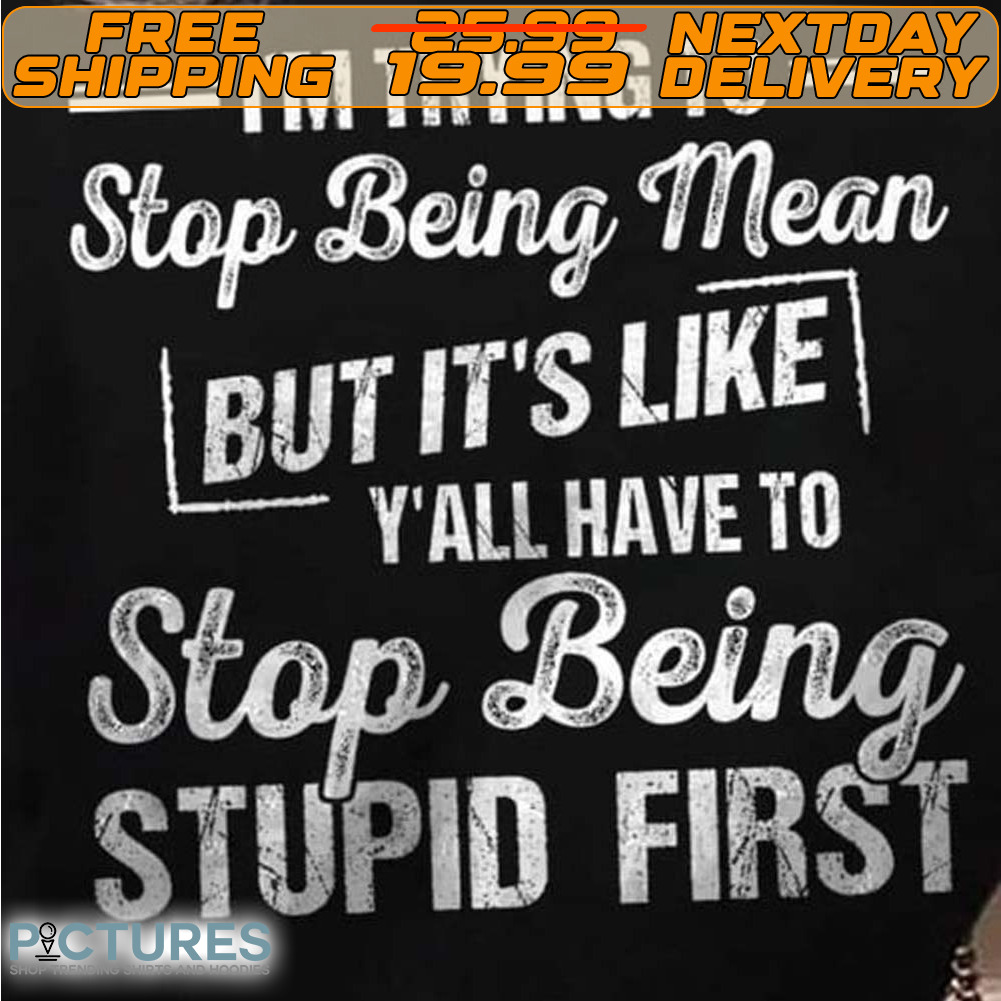 I’m Trying To Stop Being Mean But It’s Like Y’all Have To Stop Being Stupid First Shirt