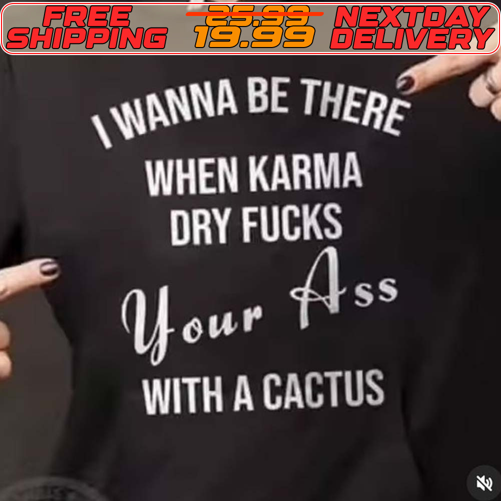 I Wanna Be There When Karma Dry Fucks Your Ass With A Cactus Shirt