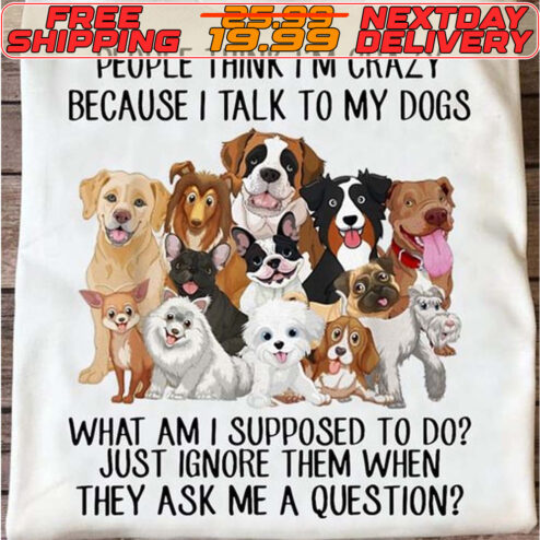 Dog People Think I'm Crazy Because I Talk To My Dogs What Am I Supposed To Do Just Ignore Them When They Ask Me A Question Shirt