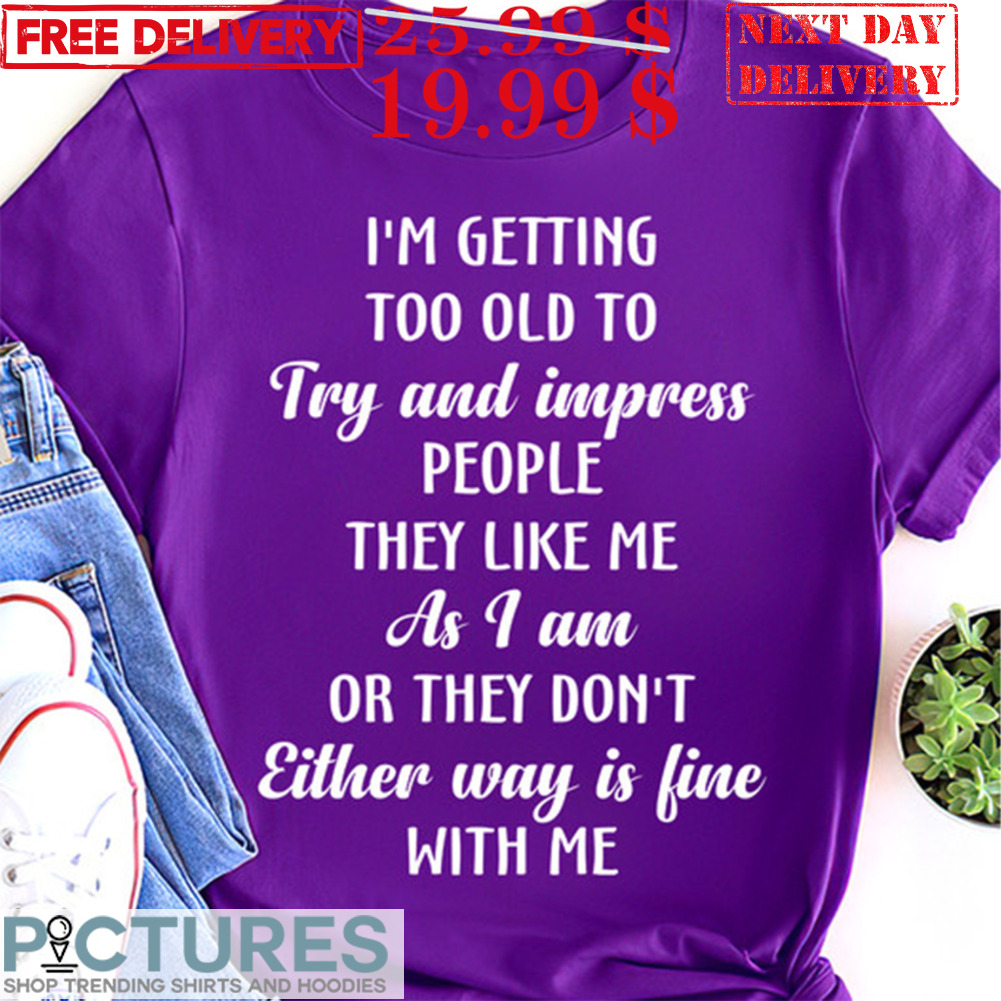 I'm Getting Too Old To Try And Impress People They Like Me As I Am Or They Don't Either Way Is Fine With Me Shirt