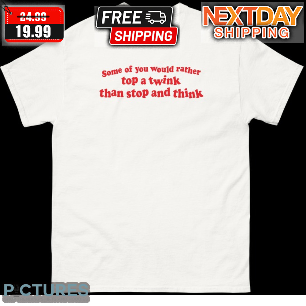 Some Of You Would Rather Top A Twink Than Stop And Think Shirt