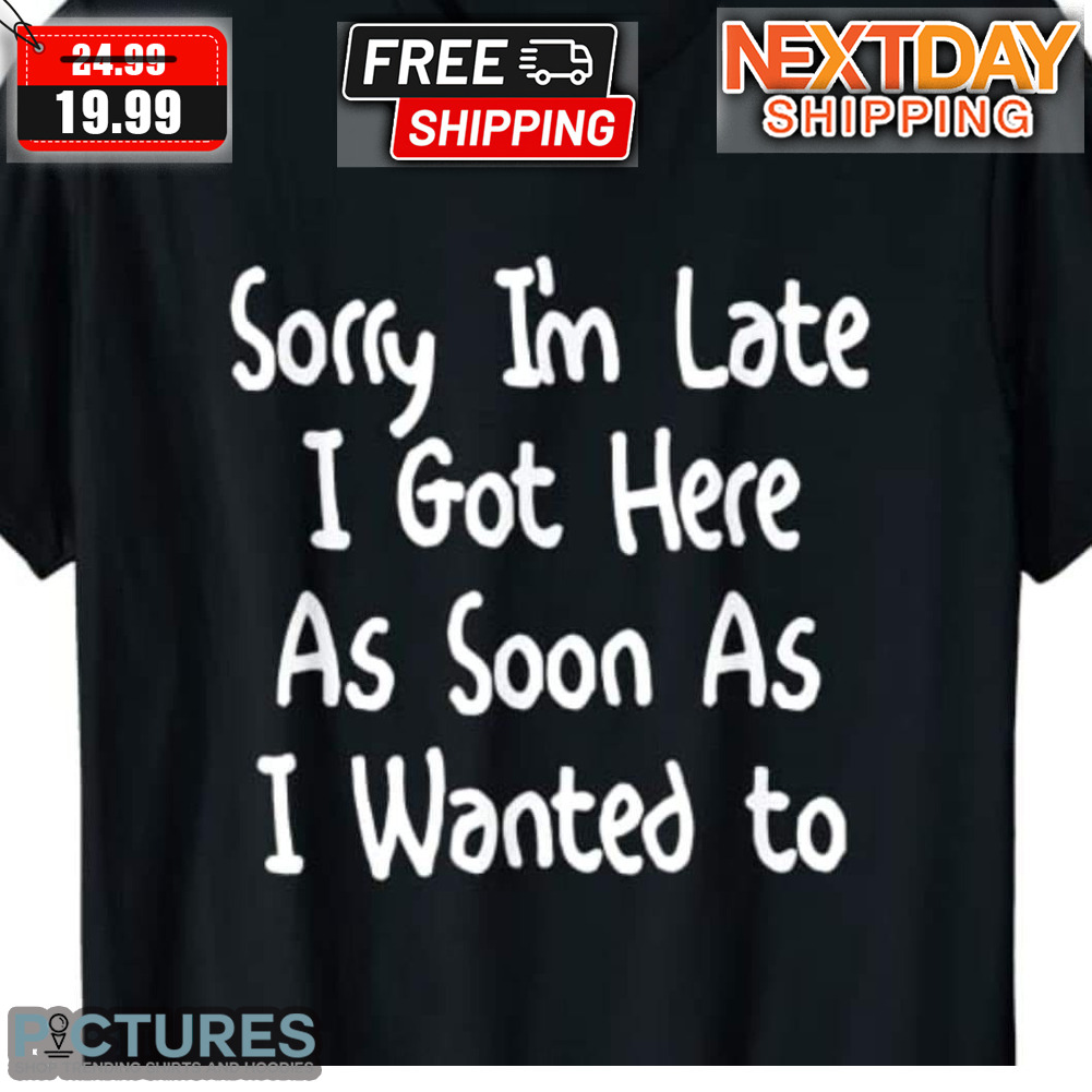 Sorry I'm Late I Got Here As Soon As I Wanted To Shirt