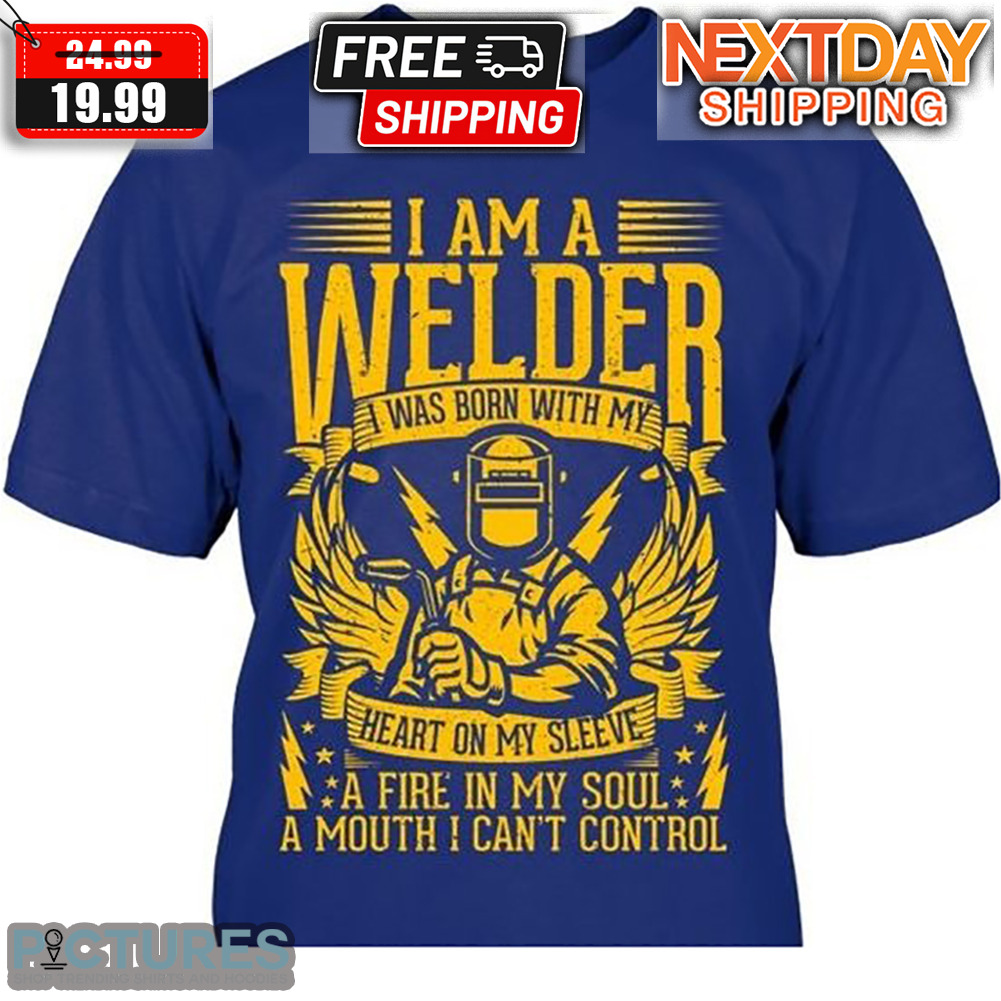 I Am A Welder I Was Born With My Heart On My Sleeve A Fire In My Soul A Mouth I Can't Control Shirt