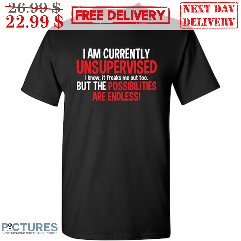 I Am Currently Unsupervised I Know It Freaks Me Out Too But The Possibilities Are Endless Shirt
